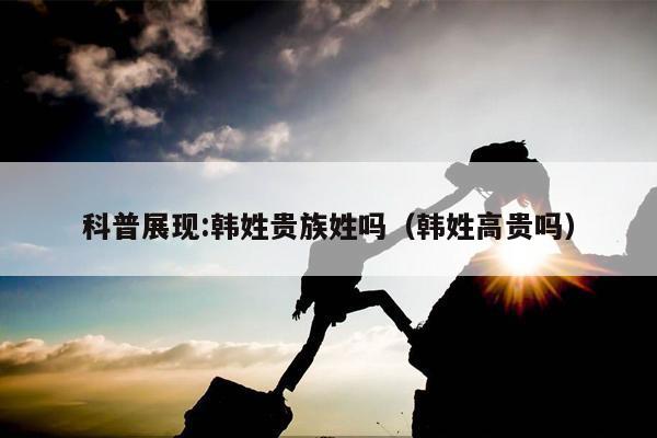 科普展现:韩姓贵族姓吗（韩姓高贵吗）