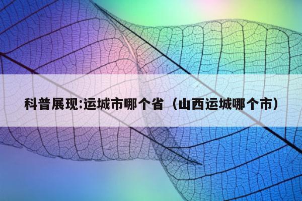 科普展现:运城市哪个省（山西运城哪个市）